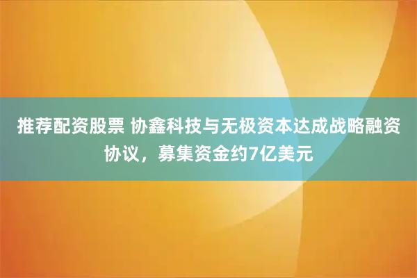 推荐配资股票 协鑫科技与无极资本达成战略融资协议，募集资金约7亿美元