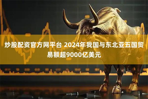 炒股配资官方网平台 2024年我国与东北亚五国贸易额超9000亿美元