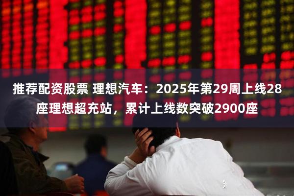 推荐配资股票 理想汽车：2025年第29周上线28座理想超充站，累计上线数突破2900座