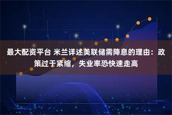 最大配资平台 米兰详述美联储需降息的理由：政策过于紧缩，失业率恐快速走高