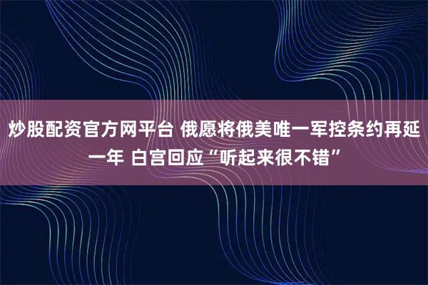 炒股配资官方网平台 俄愿将俄美唯一军控条约再延一年 白宫回应“听起来很不错”