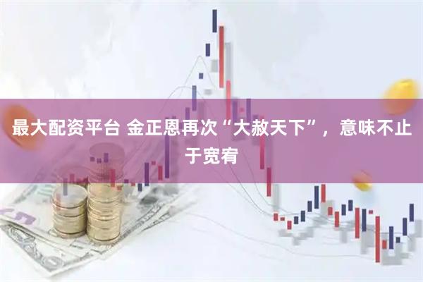 最大配资平台 金正恩再次“大赦天下”，意味不止于宽宥