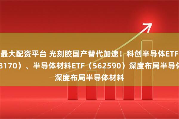 最大配资平台 光刻胶国产替代加速！科创半导体ETF（588170）、半导体材料ETF（562590）深度布局半导体材料