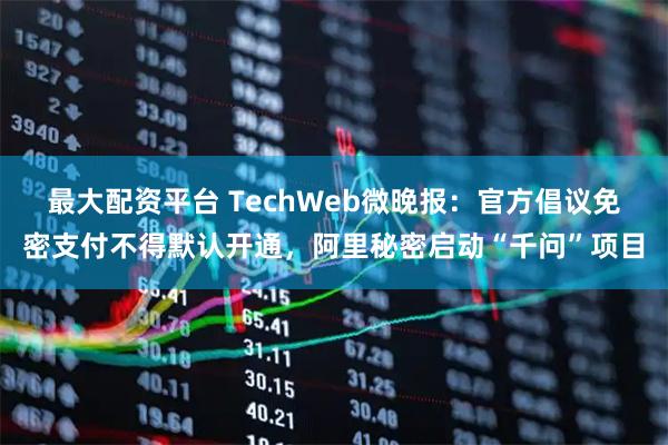 最大配资平台 TechWeb微晚报：官方倡议免密支付不得默认开通，阿里秘密启动“千问”项目