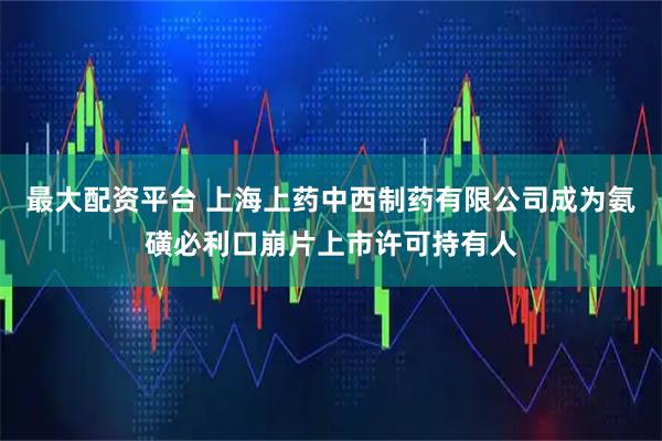 最大配资平台 上海上药中西制药有限公司成为氨磺必利口崩片上市许可持有人