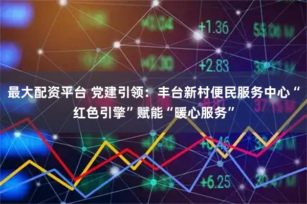 最大配资平台 党建引领：丰台新村便民服务中心“红色引擎”赋能“暖心服务”
