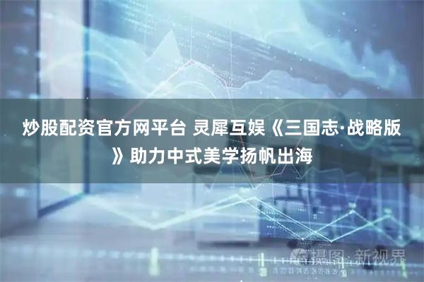炒股配资官方网平台 灵犀互娱《三国志·战略版》助力中式美学扬帆出海