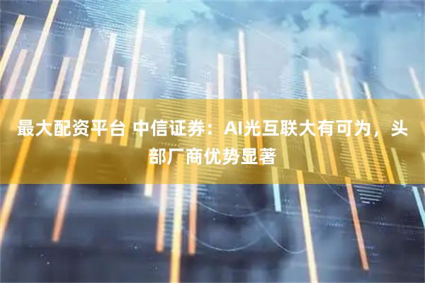 最大配资平台 中信证券：AI光互联大有可为，头部厂商优势显著