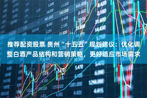 推荐配资股票 贵州“十五五”规划建议：优化调整白酒产品结构和营销策略，更好适应市场需求
