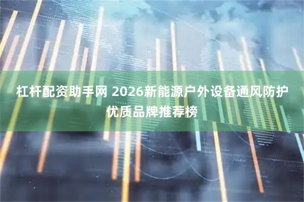 杠杆配资助手网 2026新能源户外设备通风防护优质品牌推荐榜