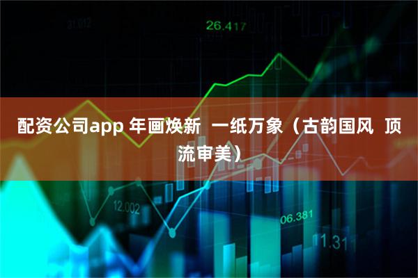 配资公司app 年画焕新  一纸万象（古韵国风  顶流审美）