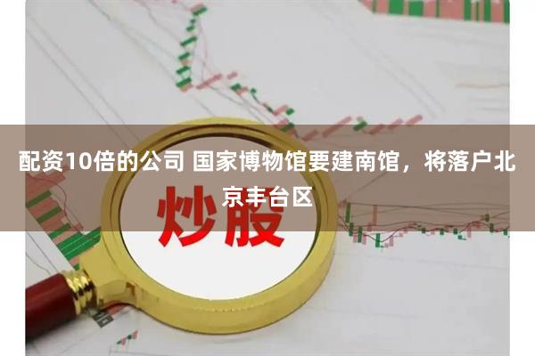 配资10倍的公司 国家博物馆要建南馆，将落户北京丰台区