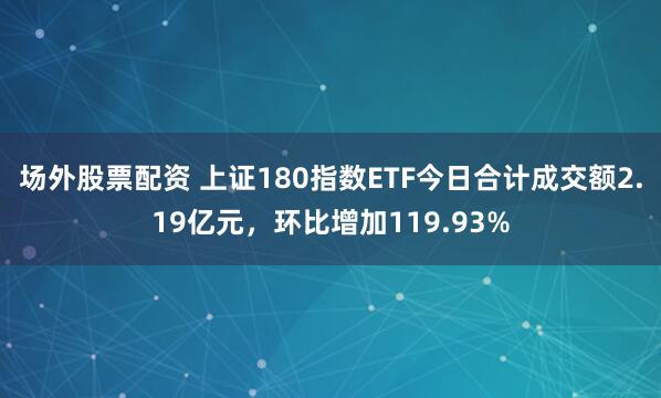场外股票配资 上证180指数ETF今日合计成交额2.19亿元，环比增加119.93%