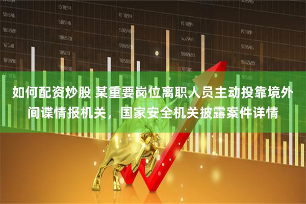 如何配资炒股 某重要岗位离职人员主动投靠境外间谍情报机关，国家安全机关披露案件详情