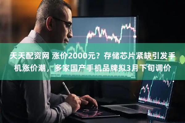 天天配资网 涨价2000元？存储芯片紧缺引发手机涨价潮，多家国产手机品牌拟3月下旬调价