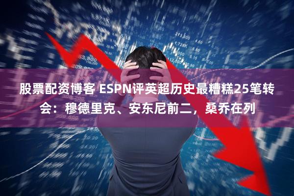 股票配资博客 ESPN评英超历史最糟糕25笔转会:穆德里克、安东尼前二,桑乔在列