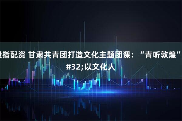 股指配资 甘肃共青团打造文化主题团课:“青听敦煌” 以文化人