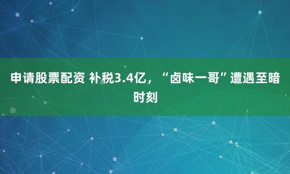 申请股票配资 补税3.4亿，“卤味一哥”遭遇至暗时刻