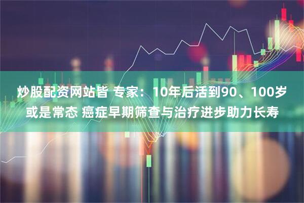 炒股配资网站皆 专家：10年后活到90、100岁或是常态 癌症早期筛查与治疗进步助力长寿