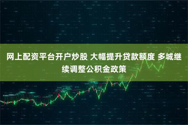 网上配资平台开户炒股 大幅提升贷款额度 多城继续调整公积金政策