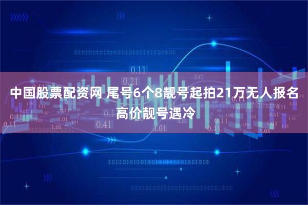 中国股票配资网 尾号6个8靓号起拍21万无人报名 高价靓号遇冷