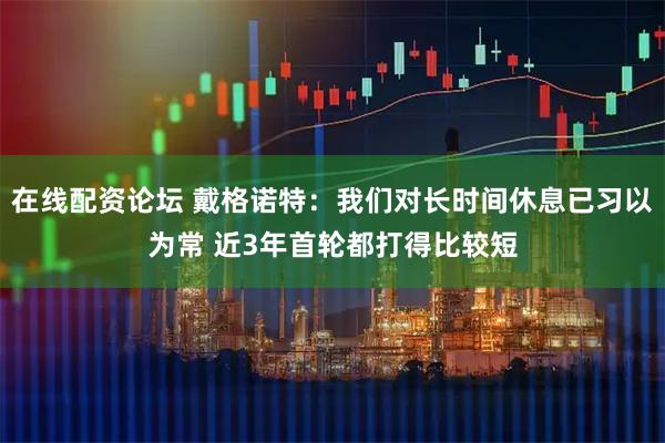 在线配资论坛 戴格诺特：我们对长时间休息已习以为常 近3年首轮都打得比较短