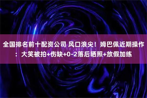 全国排名前十配资公司 风口浪尖！姆巴佩近期操作：大笑被拍+伤缺+0-2落后晒照+放假加练