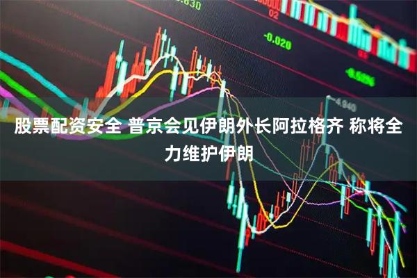 股票配资安全 普京会见伊朗外长阿拉格齐 称将全力维护伊朗