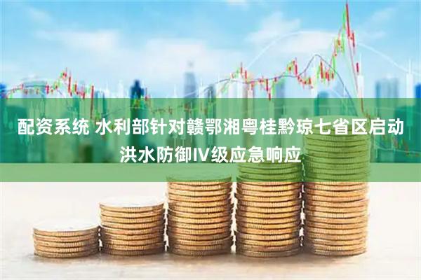 配资系统 水利部针对赣鄂湘粤桂黔琼七省区启动洪水防御Ⅳ级应急响应