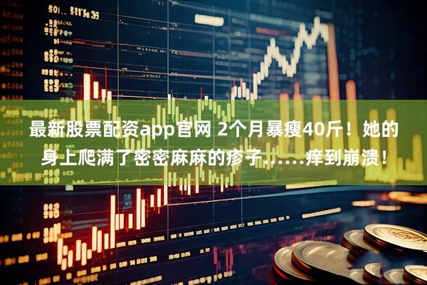 最新股票配资app官网 2个月暴瘦40斤！她的身上爬满了密密麻麻的疹子……痒到崩溃！