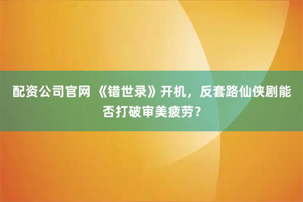 配资公司官网 《错世录》开机，反套路仙侠剧能否打破审美疲劳？